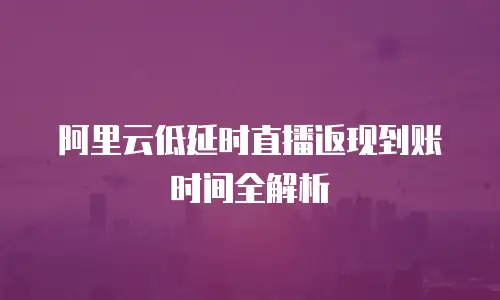 阿里云低延时直播返现到账时间全解析
