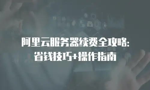 阿里云服务器续费全攻略：省钱技巧+操作指南