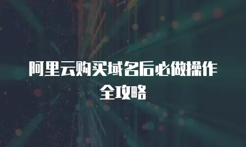 阿里云购买域名后必做操作全攻略