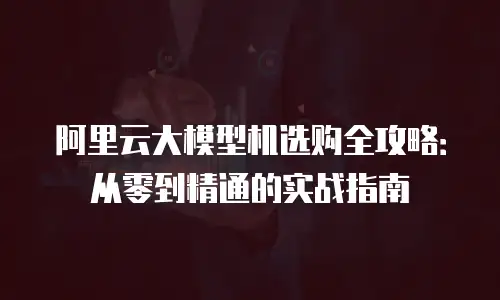 阿里云大模型机选购全攻略：从零到精通的实战指南