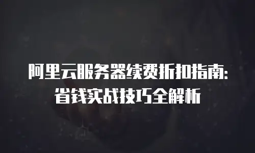 阿里云服务器续费折扣指南：省钱实战技巧全解析
