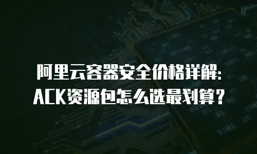 阿里云容器安全价格详解：ACK资源包怎么选最划算？