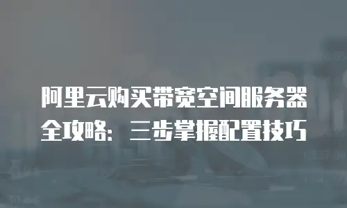 阿里云购买带宽空间服务器全攻略：三步掌握配置技巧