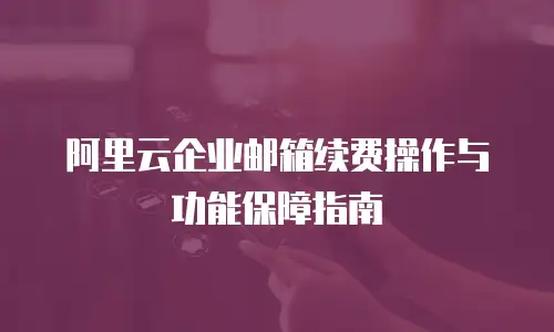 阿里云企业邮箱续费操作与功能保障指南
