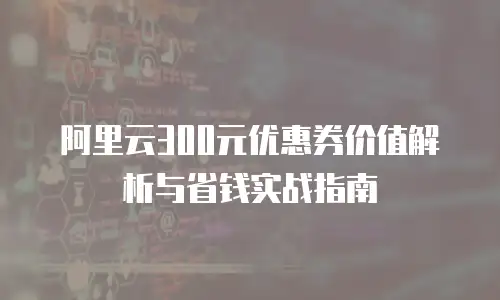 阿里云300元优惠券价值解析与省钱实战指南