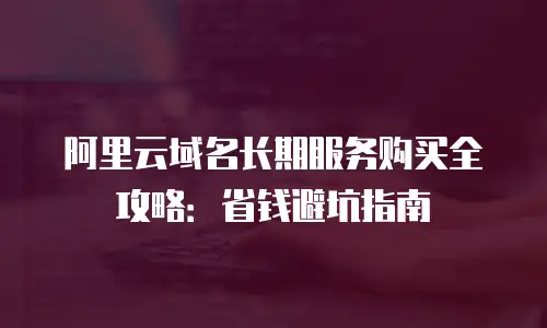 阿里云域名长期服务购买全攻略：省钱避坑指南