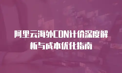 阿里云海外CDN计价深度解析与成本优化指南
