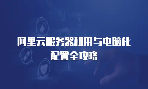 阿里云服务器租用与电脑化配置全攻略