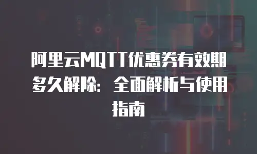 阿里云MQTT优惠券有效期多久解除：全面解析与使用指南