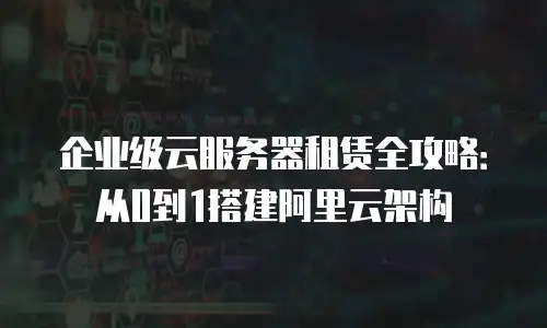 企业级云服务器租赁全攻略：从0到1搭建阿里云架构