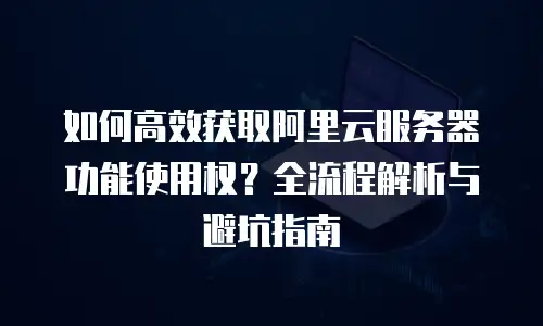 如何高效获取阿里云服务器功能使用权？全流程解析与避坑指南