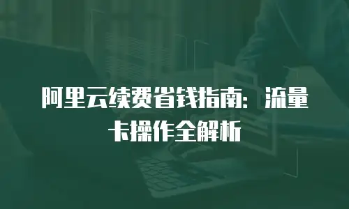 阿里云续费省钱指南：流量卡操作全解析