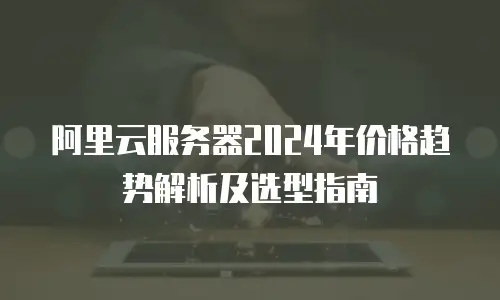 阿里云服务器2024年价格趋势解析及选型指南