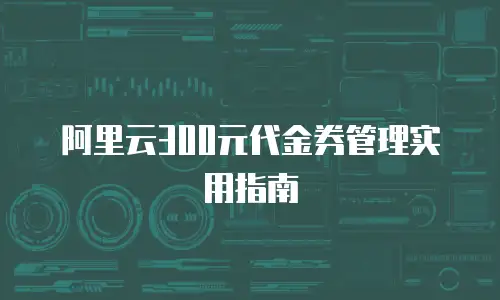 阿里云300元代金券管理实用指南
