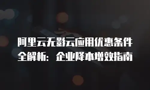 阿里云无影云应用优惠条件全解析：企业降本增效指南