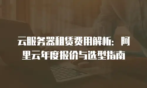 云服务器租赁费用解析：阿里云年度报价与选型指南