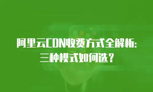 阿里云CDN收费方式全解析：三种模式如何选？