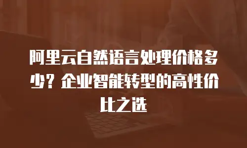 阿里云自然语言处理价格多少？企业智能转型的高性价比之选