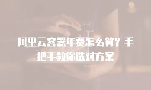 阿里云容器年费怎么算？手把手教你选对方案