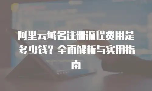 阿里云域名注册流程费用是多少钱？全面解析与实用指南