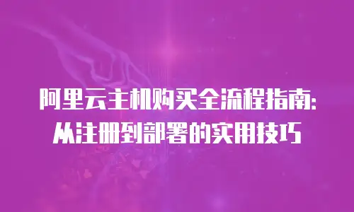 阿里云主机购买全流程指南：从注册到部署的实用技巧