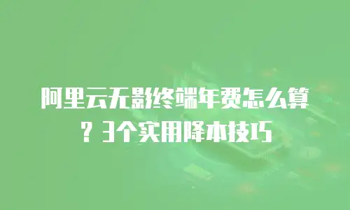 阿里云无影终端年费怎么算？3个实用降本技巧