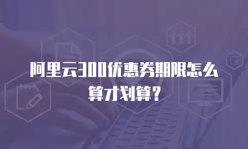 阿里云300优惠券期限怎么算才划算？