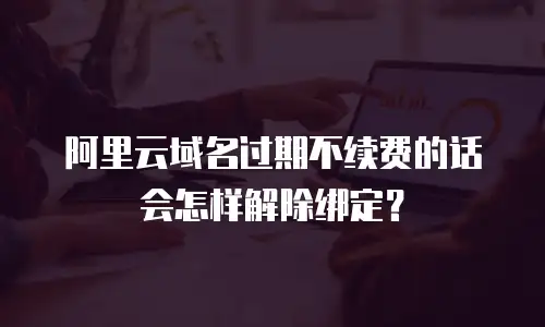 阿里云域名过期不续费的话会怎样解除绑定？