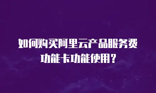 如何购买阿里云产品服务费功能卡功能使用？
