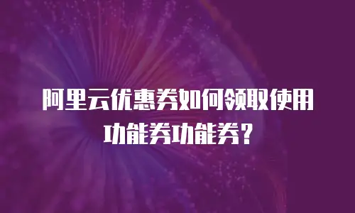 阿里云优惠券如何领取使用功能券功能券？