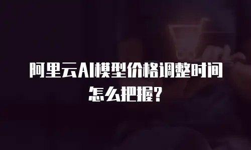 阿里云AI模型价格调整时间怎么把握？