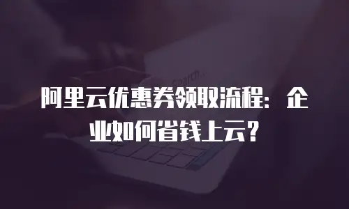 阿里云优惠券领取流程：企业如何省钱上云？