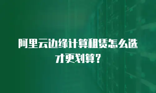 阿里云边缘计算租赁怎么选才更划算？