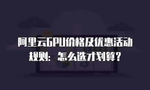 阿里云GPU价格及优惠活动规则：怎么选才划算？