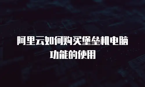阿里云如何购买堡垒机电脑功能的使用