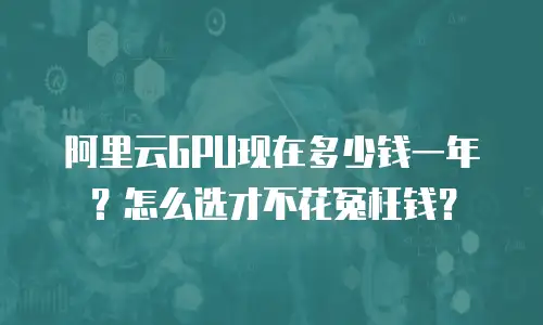 阿里云GPU现在多少钱一年？怎么选才不花冤枉钱？
