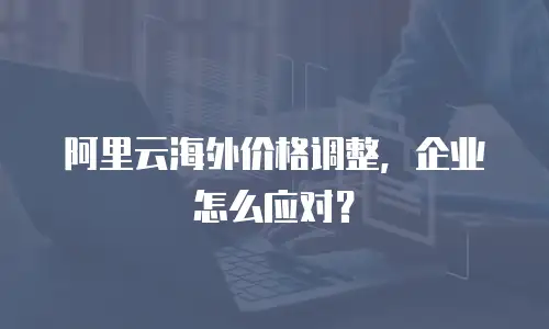 阿里云海外价格调整，企业怎么应对？