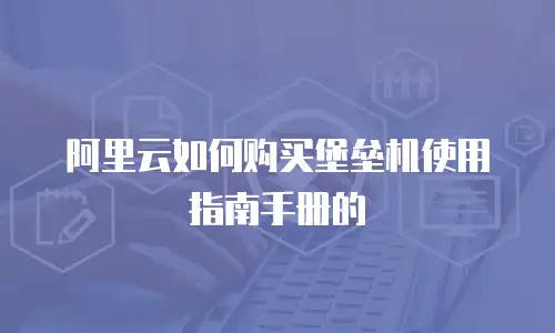 阿里云如何购买堡垒机使用指南手册的