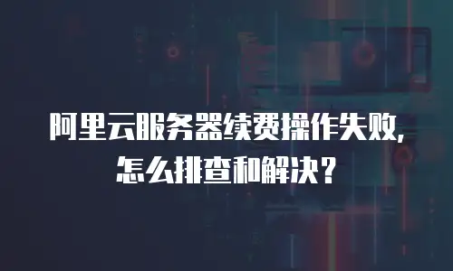 阿里云服务器续费操作失败，怎么排查和解决？