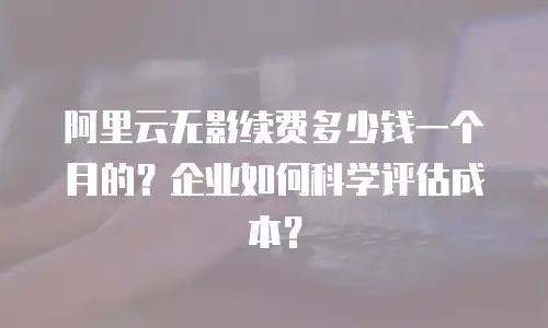 阿里云无影续费多少钱一个月的？企业如何科学评估成本？