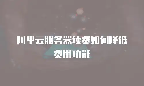 阿里云服务器续费如何降低费用功能