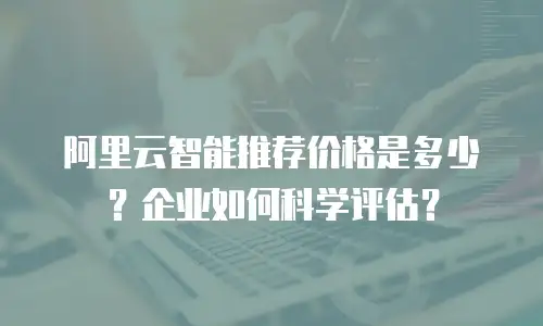 阿里云智能推荐价格是多少？企业如何科学评估？