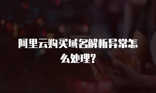 阿里云购买域名解析异常怎么处理？