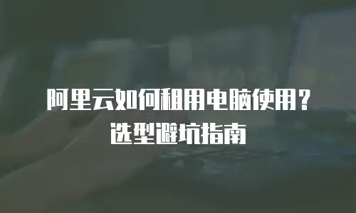 阿里云如何租用电脑使用？选型避坑指南