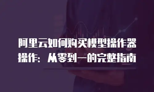 阿里云如何购买模型操作器操作：从零到一的完整指南