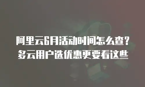阿里云6月活动时间怎么查？多云用户选优惠更要看这些