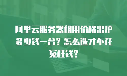 阿里云服务器租用价格出炉多少钱一台？怎么选才不花冤枉钱？
