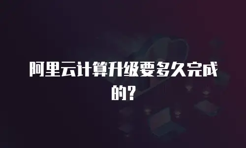 阿里云计算升级要多久完成的？