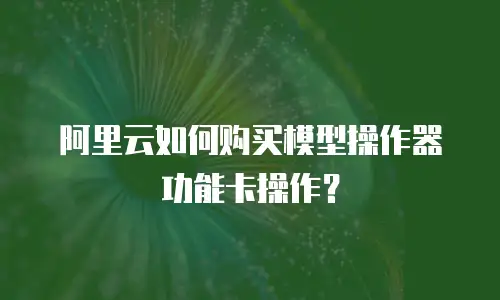 阿里云如何购买模型操作器功能卡操作？