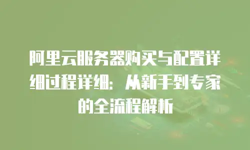 阿里云服务器购买与配置详细过程详细：从新手到专家的全流程解析